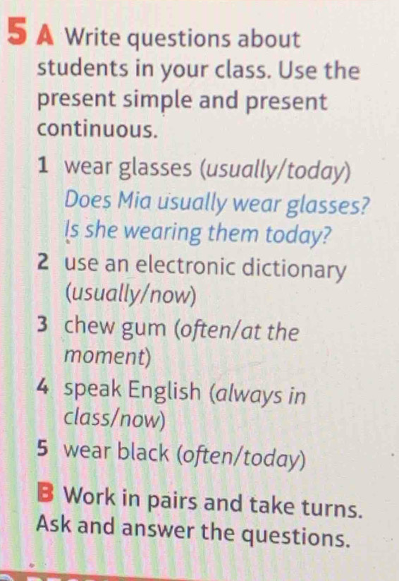 A Write questions about 
students in your class. Use the 
present simple and present 
continuous. 
1 wear glasses (usually/today) 
Does Mia usually wear glasses? 
ls she wearing them today? 
2 use an electronic dictionary 
(usually/now) 
3 chew gum (often/at the 
moment) 
4 speak English (always in 
class/now) 
5 wear black (often/today) 
B Work in pairs and take turns. 
Ask and answer the questions.