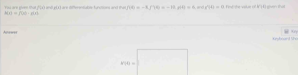 You are given that f(x) and g(x) are differentiable functions and that f(4)=-8,f'(4)=-10,g(4)=6 , and g'(4)=0. Find the value of h'(4) given that
h(x)=f(x)· g(x).
Answer Key
Keyboard Sho