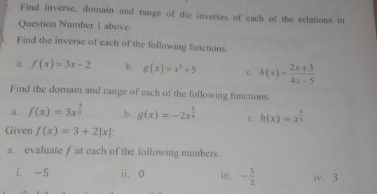 Find inverse, domain and range of the inverses of each of the relations in 
Question Number 1 above. 
3. Find the inverse of each of the following functions. 
a. f(x)=3x-2 b. g(x)=x^3+5 c. h(x)= (2x+3)/4x-5 
Find the domain and range of each of the following functions. 
a. f(x)=3x^(frac 4)5 b. g(x)=-2x^(frac 5)4 c. h(x)=x^(frac 3)5
Given f(x)=3+2|x| : 
a. evaluate f at each of the following numbers. 
i. -5 ii. 0 iii. - 5/2  iv. 3