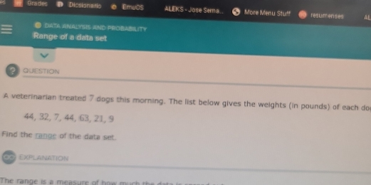 Grades Dicsionario EmuOS ALEKS - Jose Sema.. More Menu Stuff resumenses 
DATA ANALYSIS AND PROBABILITY 
Range of a data set 
2 QUESTION 
A veterinarian treated 7 dogs this morning. The list below gives the weights (in pounds) of each do
44, 32, 7, 44, 63, 21, 9
Find the range of the data set. 
∞0) EXPlanAtioN 
The range is a measure of how m u