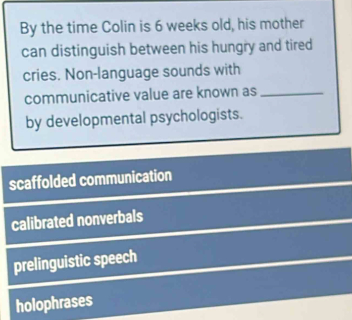 By the time Colin is 6 weeks old, his mother
can distinguish between his hungry and tired
cries. Non-language sounds with
communicative value are known as_
by developmental psychologists.
scaffolded communication
calibrated nonverbals
prelinguistic speech
holophrases