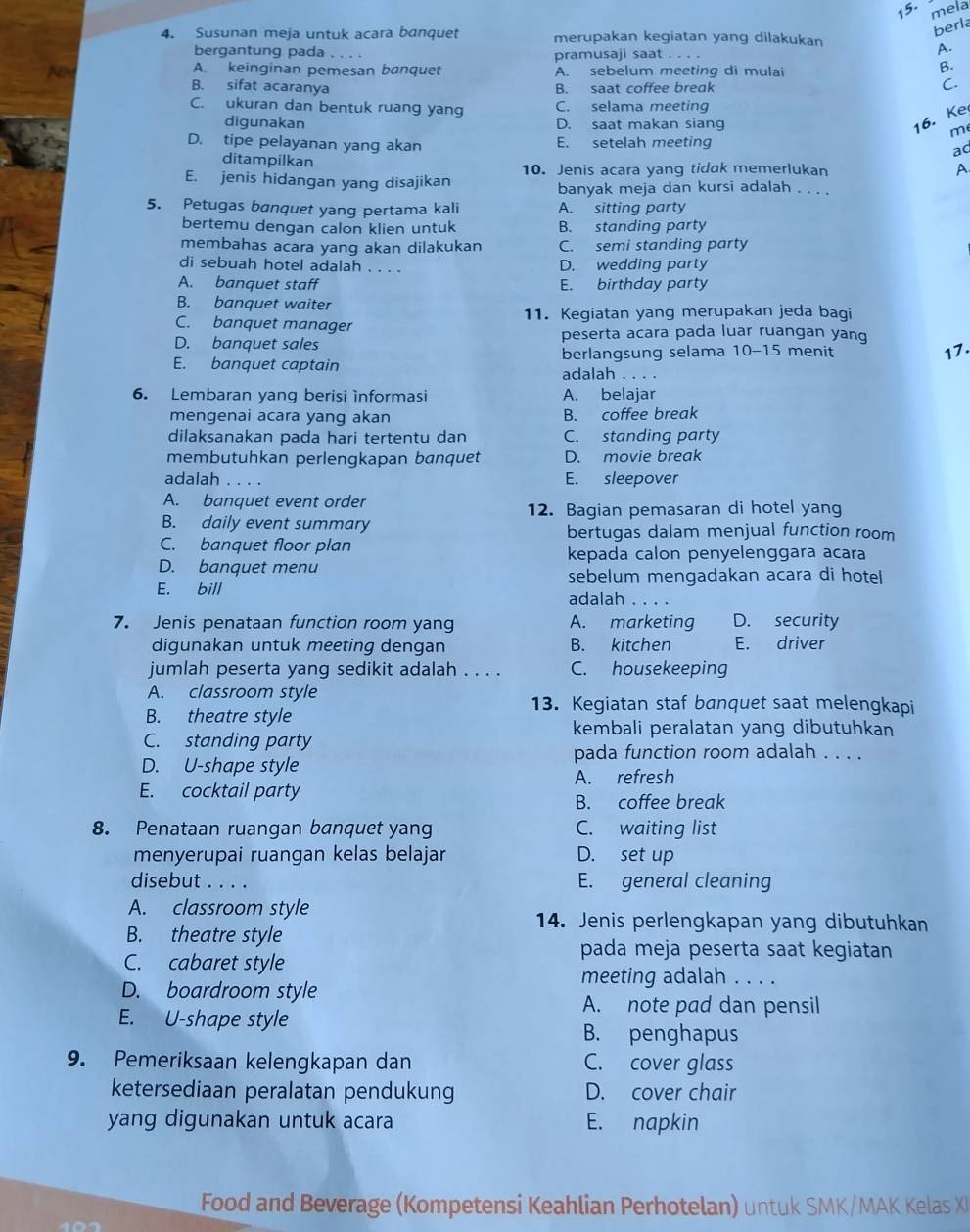 mela
berla
4. Susunan meja untuk acara banquet merupakan kegiatan yang dilakukan
bergantung pada_ pramusaji saat_
A.
A. keinginan pemesan banquet
Am A. sebelum meeting di mulai
B.
B. sifat acaranya B. saat coffee break
C.
C. ukuran dan bentuk ruang yang C. selama meeting
diqunakan D. saat makan siang
16. Ke
m
D. tipe pelayanan yang akan E. setelah meeting
aq
ditampilkan
10. Jenis acara yang tidak memerlukan A
E. jenis hidangan yang disajikan banyak meja dan kursi adalah . . . .
5. Petugas banquet yang pertama kali A. sitting party
bertemu dengan calon klien untuk B. standing party
membahas acara yang akan dilakukan C. semi standing party
di sebuah hotel adalah . . . . D. wedding party
A. banquet staff E. birthday party
B. banquet waiter
C. banquet manager 11. Kegiatan yang merupakan jeda bagi
D. banquet sales
peserta acara pada luar ruangan yang
berlangsung selama 10-15 menit
17.
E. banquet captain adalah . . . .
6. Lembaran yang berisi informasi A. belajar
mengenai acara yang akan B. coffee break
dilaksanakan pada hari tertentu dan C. standing party
membutuhkan perlengkapan banquet D. movie break
adalah _E. sleepover
A. banquet event order
12. Bagian pemasaran di hotel yang
B. daily event summary bertugas dalam menjual function room
C. banquet floor plan
kepada calon penyelenggara acara
D. banquet menu
sebelum mengadakan acara di hotel
E. bill adalah . . .
7. Jenis penataan function room yang A. marketing D. security
digunakan untuk meeting dengan B. kitchen E. driver
jumlah peserta yang sedikit adalah . . . . C. housekeeping
A. classroom style 13. Kegiatan staf banquet saat melengkapi
B. theatre style
kembali peralatan yang dibutuhkan
C. standing party
pada function room adalah . . . .
D. U-shape style
A. refresh
E. cocktail party B. coffee break
8. Penataan ruangan banquet yang C. waiting list
menyerupai ruangan kelas belajar D. set up
disebut . . . . E. general cleaning
A. classroom style
14. Jenis perlengkapan yang dibutuhkan
B. theatre style
C. cabaret style
pada meja peserta saat kegiatan
meeting adalah . . . .
D. boardroom style
E. U-shape style
A. note pad dan pensil
B. penghapus
9. Pemeriksaan kelengkapan dan C. cover glass
ketersediaan peralatan pendukung D. cover chair
yang digunakan untuk acara E. napkin
Food and Beverage (Kompetensi Keahlian Perhotelan) untuk SMK/MAK Kelas XI