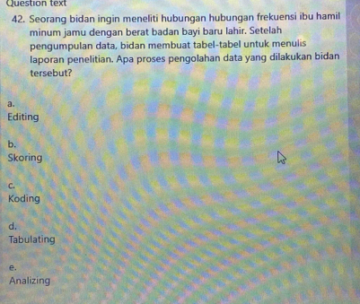 Question text
42. Seorang bidan ingin meneliti hubungan hubungan frekuensi ibu hamil
minum jamu dengan berat badan bayi baru lahir. Setelah
pengumpulan data, bidan membuat tabel-tabel untuk menulis
laporan penelitian. Apa proses pengolahan data yang dilakukan bidan
tersebut?
a.
Editing
b.
Skoring
C.
Koding
d.
Tabulating
e.
Analizing