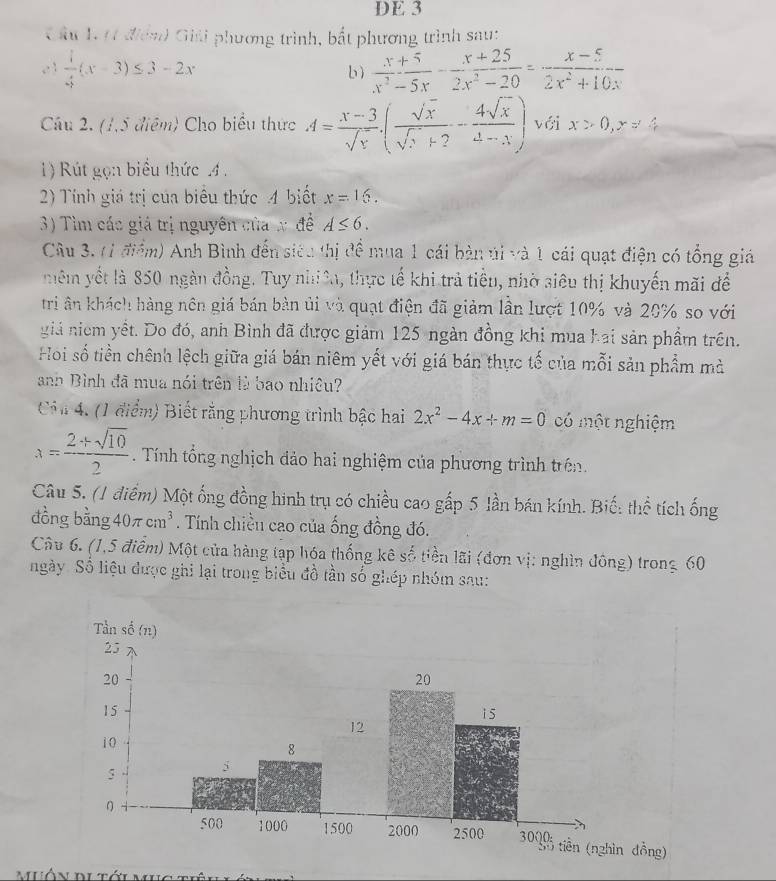 DE 3
Cầu 1. 11 điển) Giải phương trình, bắt phương trình sau;
,. :  1/3 (x-3)≤ 3-2x b)  (x+5)/x^2-5x - (x+25)/2x^2-20 = (x-5)/2x^2+10x 
Câu 2. (1,5 điệm) Cho biểu thức A= (x-3)/sqrt(x) .( sqrt(x)/sqrt(x)+2 - 4sqrt(x)/4-x ) với x>0,y=4
1) Rút gọn biểu thức .4 .
2) Tính giá trị của biểu thức 4 biết x=16.
3) Tìm các giá trị nguyên của x đề A≤ 6.
Câu 3. (1 điểm) Anh Bình đến siêu thị để mua 1 cái bàn úi và 1 cái quạt điện có tổng giá
mêm yết là 850 ngàn đồng. Tuy nhiê, thực tế khi trả tiểu, nhờ siêu thị khuyến mãi để
tri ân khách hàng nên giá bán bàn ủi và quạt điện đã giảm lần lượt 10% và 20% so với
giả niêm yết. Do đó, anh Bình đã được giám 125 ngàn đồng khi mua hai sản phẩm trên.
Hoi số tiền chênh lệch giữa giá bán niêm yết với giá bán thực tế của mỗi sản phẩm mà
anh Bình đã mua nói trên là bao nhiêu?
Cản 4. (1 điểm) Biết rằng phương trình bậc hai 2x^2-4x+m=0 có một nghiệm
x= (2+sqrt(10))/2  Tính tổng nghịch đảo hai nghiệm của phương trình trên.
Câu 5. (1 điểm) Một ống đồng hình trụ có chiều cao gấp 5 lần bán kính. Biế: thể tích ống
đồng bằng 40π cm^3. Tính chiều cao của ống đồng đó.
Câu 6. (1,5 điểm) Một của hàng tạp hóa thống kê số tiền lãi (đơn vị: nghìn đông) trong 60
ngày. Số liệu được ghi lại trong biểu đồ tần số ghép nhóm sau:
ng)
muôn dutớunae