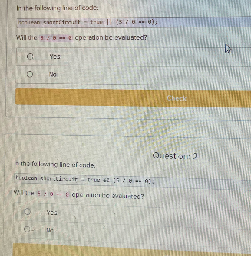 In the following line of code:
boolean shortCircuit = true 11(5/θ ==θ );
Will the 5/θ ==θ operation be evaluated?
Yes
No
Check
Question: 2
In the following line of code:
boolean shortCircuit = true && (5/θ ==θ );
Will the 5/θ ==0 operation be evaluated?
Yes
No