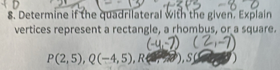 Determine if the quadrilateral with the given. Explain 
vertices represent a rectangle, a rhombus, or a square.
P(2,5), Q(-4,5), R