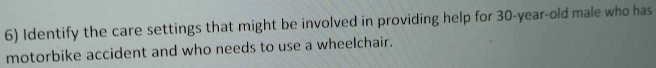 Identify the care settings that might be involved in providing help for 30-year-old male who has 
motorbike accident and who needs to use a wheelchair.