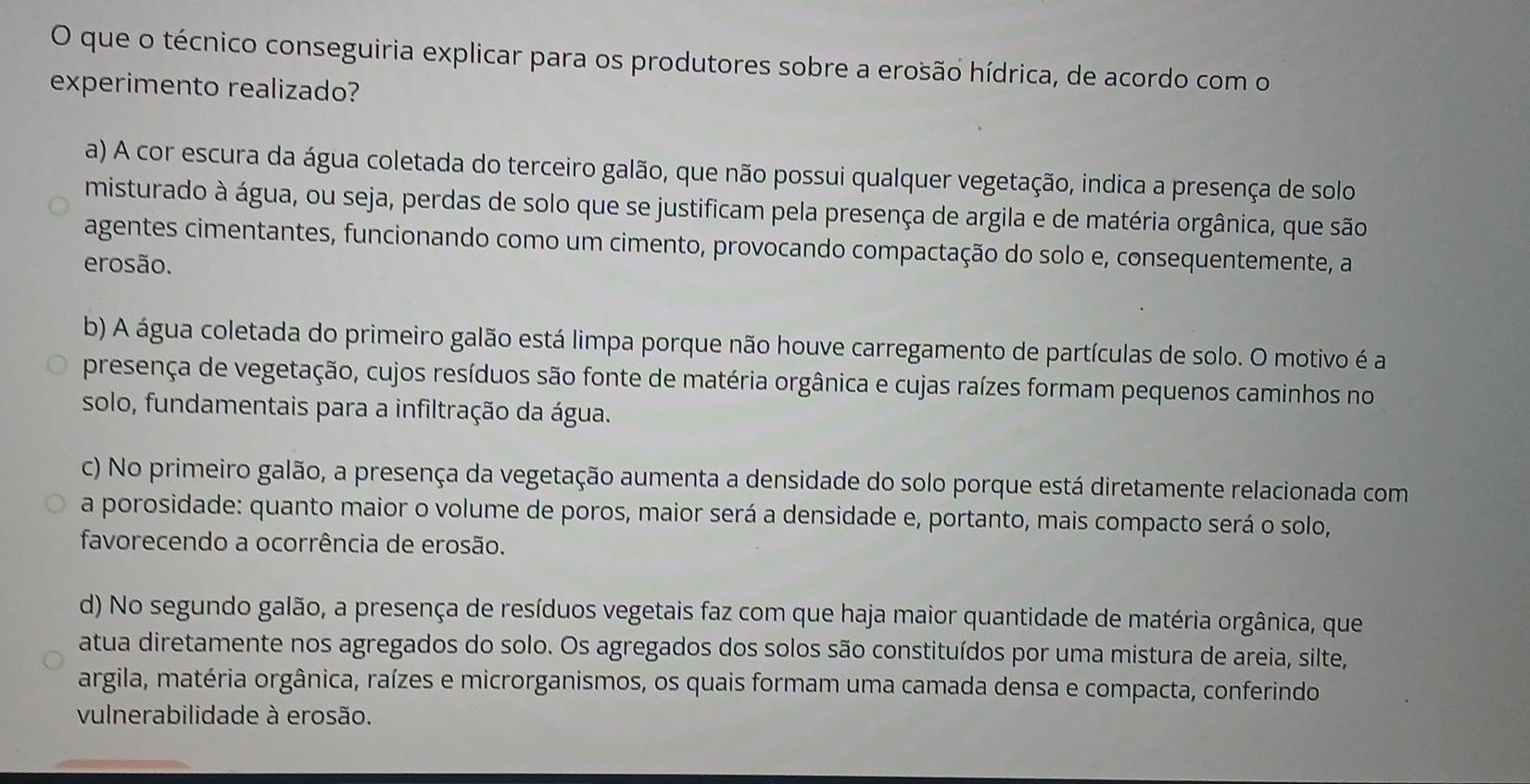 que o técnico conseguiria explicar para os produtores sobre a erosão hídrica, de acordo com o
experimento realizado?
a) A cor escura da água coletada do terceiro galão, que não possui qualquer vegetação, indica a presença de solo
misturado à água, ou seja, perdas de solo que se justificam pela presença de argila e de matéria orgânica, que são
agentes cimentantes, funcionando como um cimento, provocando compactação do solo e, consequentemente, a
erosão.
b) A água coletada do primeiro galão está limpa porque não houve carregamento de partículas de solo. O motivo é a
presença de vegetação, cujos resíduos são fonte de matéria orgânica e cujas raízes formam pequenos caminhos no
solo, fundamentais para a infiltração da água.
c) No primeiro galão, a presença da vegetação aumenta a densidade do solo porque está diretamente relacionada com
a porosidade: quanto maior o volume de poros, maior será a densidade e, portanto, mais compacto será o solo,
favorecendo a ocorrência de erosão.
d) No segundo galão, a presença de resíduos vegetais faz com que haja maior quantidade de matéria orgânica, que
atua diretamente nos agregados do solo. Os agregados dos solos são constituídos por uma mistura de areia, silte,
argila, matéria orgânica, raízes e microrganismos, os quais formam uma camada densa e compacta, conferindo
vulnerabilidade à erosão.