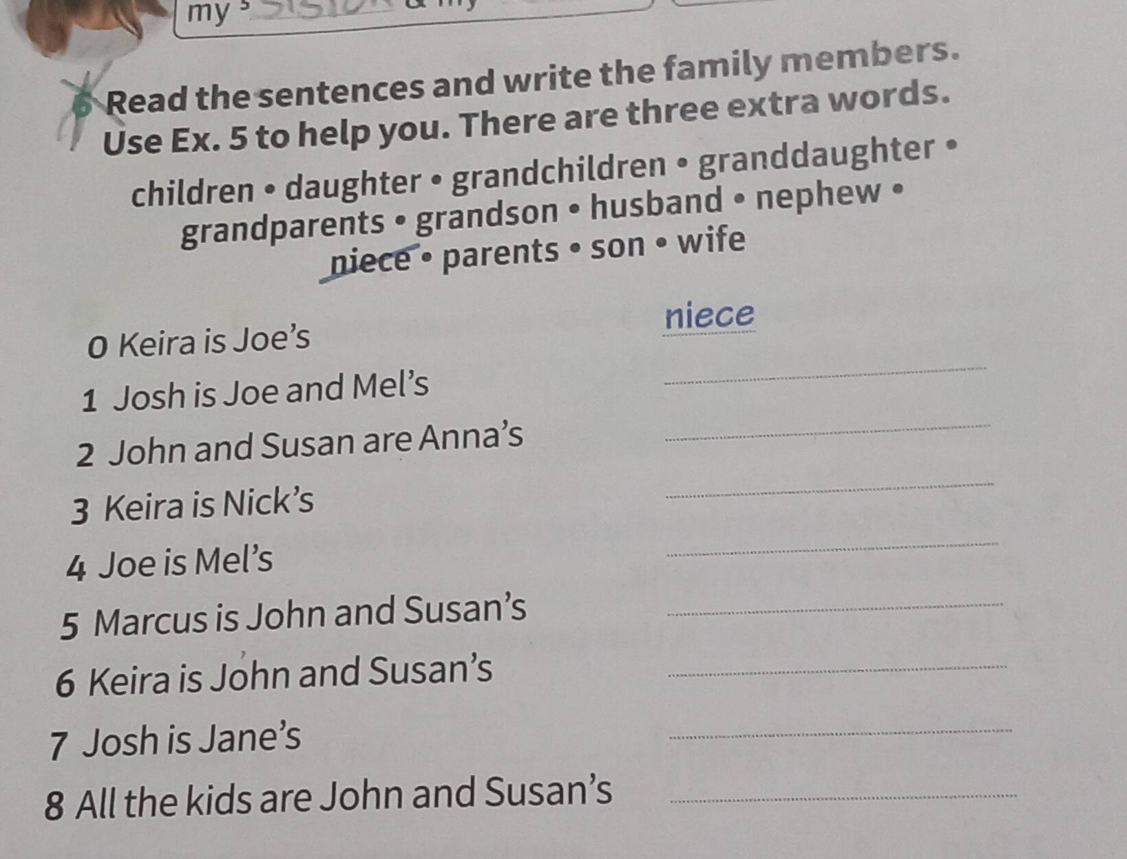 my ._ 
Read the sentences and write the family members. 
Use Ex. 5 to help you. There are three extra words. 
children • daughter • grandchildren • granddaughter • 
grandparents • grandson • husband • nephew • 
niece • parents • son • wife 
_ 
0 Keira is Joe’s niece 
_ 
1 Josh is Joe and Mel’s 
2 John and Susan are Anna’s 
3 Keira is Nick’s 
_ 
4 Joe is Mel’s 
_ 
5 Marcus is John and Susan’s_ 
6 Keira is John and Susan’s_ 
7 Josh is Jane’s 
_ 
8 All the kids are John and Susan’s_