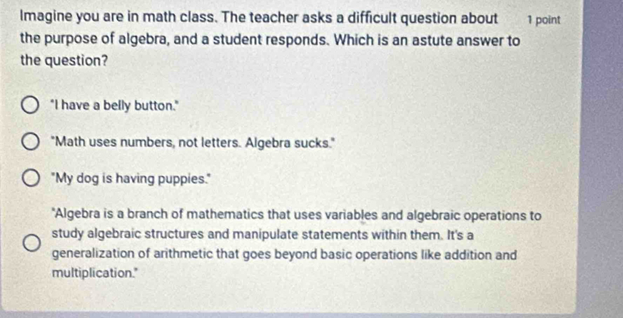 Imagine you are in math class. The teacher asks a difficult question about 1 point
the purpose of algebra, and a student responds. Which is an astute answer to
the question?
"I have a belly button."
"Math uses numbers, not letters. Algebra sucks."
"My dog is having puppies."
"Algebra is a branch of mathematics that uses variables and algebraic operations to
study algebraic structures and manipulate statements within them. It's a
generalization of arithmetic that goes beyond basic operations like addition and
multiplication."