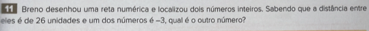 Breno desenhou uma reta numérica e localizou dois números inteiros. Sabendo que a distância entre 
eles é de 26 unidades e um dos números é -3, qual é o outro número?