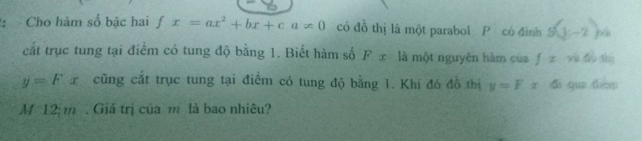 Cho hảm số bậc hai fx=ax^2+bx+ca!= 0 có đồ thị là một parabol P có định S(3,-2)
cắt trục tung tại điểm có tung độ bằng 1. Biết hàm số F x là một nguyên hàm của fxvads A:
y=Fx cũng cắt trục tung tại điểm có tung độ bằng 1. Khi đó đô thị y=Fx-6 qua diàm 
M 12 m. Giá trị của m là bao nhiêu?