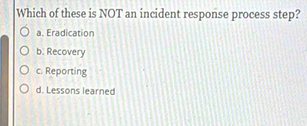 Which of these is NOT an incident response process step?
a. Eradication
b. Recovery
c. Reporting
d. Lessons learned