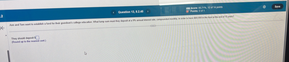 .2 Question 13, 8.2.45 HW Score: 85.71%, 12 of 14 points 
Save 
Points: 0 of 1 
Ann and Tom want to establish a fund for their grandson's college education. What lump sum must they deposit at a 9% annual interest rate, compounded monthly, in order to have $60,000 in the fund at the end of 15 years? 
They should deposit s□
(Round up to the nearest cent.)