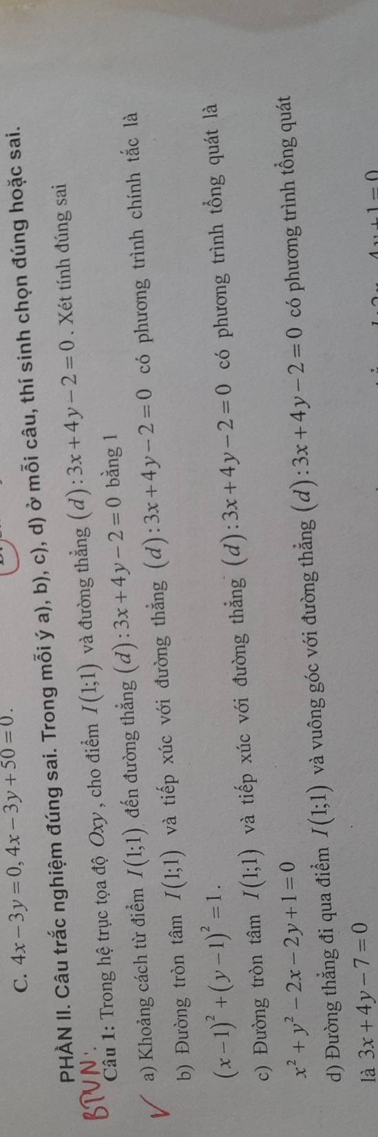 4x-3y=0, 4x-3y+50=0. 
PHÀN II. Câu trắc nghiệm đúng sai. Trong mỗi ý a), b), c), d) ở mỗi câu, thí sinh chọn đúng hoặc sai.
Câu 1: Trong hệ trục tọa độ Oxy , cho điểm I(1;1) và đường thẳng (d): 3x+4y-2=0. Xét tính đúng sai
a) Khoảng cách từ điểm I(1;1) đến đường thẳng (d): 3x+4y-2=0 bằng 1
b) Đường tròn tâm I(1;1) và tiếp xúc với đường thẳng (d): 3x+4y-2=0 có phương trình chính tắc là
(x-1)^2+(y-1)^2=1.
c) Đường tròn tâm I(1;1) và tiếp xúc với đường thẳng (d): 3x+4y-2=0 có phương trình tổng quát là
x^2+y^2-2x-2y+1=0
d) Đường thẳng đi qua điểm I(1;1) và vuông góc với đường thẳng (d): 3x+4y-2=0 có phương trình tổng quát
là 3x+4y-7=0
1-0