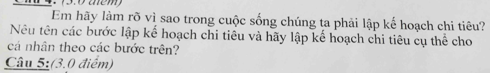 Chd 4. (5.0 aém) 
Em hãy làm rõ vì sao trong cuộc sống chúng ta phải lập kế hoạch chi tiêu? 
Nêu tên các bước lập kế hoạch chi tiêu và hãy lập kế hoạch chi tiêu cụ thể cho 
cá nhân theo các bước trên? 
Câu 5:(3.0 điểm)