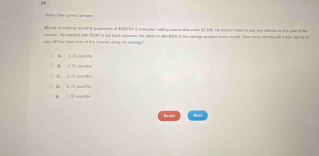 Select the correct answer.
Bernie is making monthly payments of $300 for a computer coding course that costs $2,500. He doesn't need to pay any interest on the cost of the
course. He started with $200 in his bank account. He plans to add $100 to his savings account every month. How many months will it take Bernie to
pay off the total cost of the course using his savings?
A. 3.75 months
B. 4.75 months
C. 5.75 months
D. 6.75 months
E. 7.75 months
Reset Next