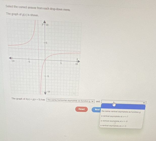 Select the correct answer from each drop-down menu.
The graph of g(x) is shown.
The graph of h(x)=g(x+5) has the same horizontal asymptote as function g and
Reset Next the same vertical asymptote as function g
a vertical asymptote at x=-7
a vertical asymptote at x=-5
a vertical asymptote at x=3