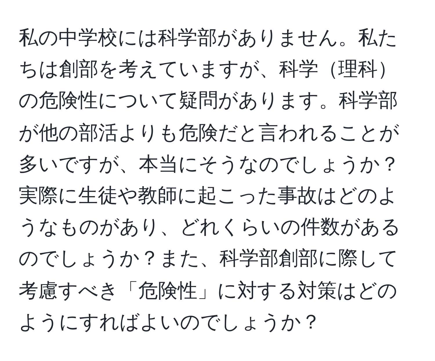 私の中学校には科学部がありません。私たちは創部を考えていますが、科学理科の危険性について疑問があります。科学部が他の部活よりも危険だと言われることが多いですが、本当にそうなのでしょうか？実際に生徒や教師に起こった事故はどのようなものがあり、どれくらいの件数があるのでしょうか？また、科学部創部に際して考慮すべき「危険性」に対する対策はどのようにすればよいのでしょうか？