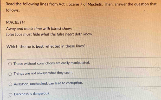 Read the following lines from Act I, Scene 7 of Møcbeth. Then, answer the question that
follows.
MACBETH
Away and mock time with fairest show:
false face must hide what the false heart doth know.
Which theme is best reflected in these lines?
_
Those without convictions are easily manipulated.
_
_
Things are not always what they seem.
_
Ambition, unchecked, can lead to corruption.
Darkness is dangerous.