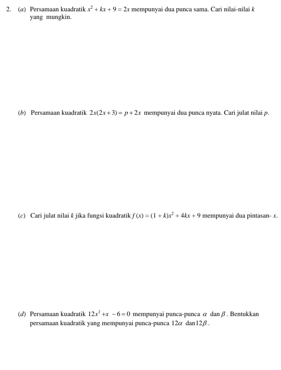 Persamaan kuadratik x^2+kx+9=2x mempunyai dua punca sama. Cari nilai-nilai k
yang mungkin. 
(b) Persamaan kuadratik 2x(2x+3)=p+2x mempunyai dua punca nyata. Cari julat nilai p. 
(c) Cari julat nilai k jika fungsi kuadratik f(x)=(1+k)x^2+4kx+9 mempunyai dua pintasan- x. 
(d) Persamaan kuadratik 12x^2+x-6=0 mempunyai punca-punca α danβ. Bentukkan 
persamaan kuadratik yang mempunyai punca-punca 12α dan12β .