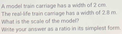 A model train carriage has a width of 2 cm. 
The real-life train carriage has a width of 2.8 m. 
What is the scale of the model? 
Write your answer as a ratio in its simplest form.