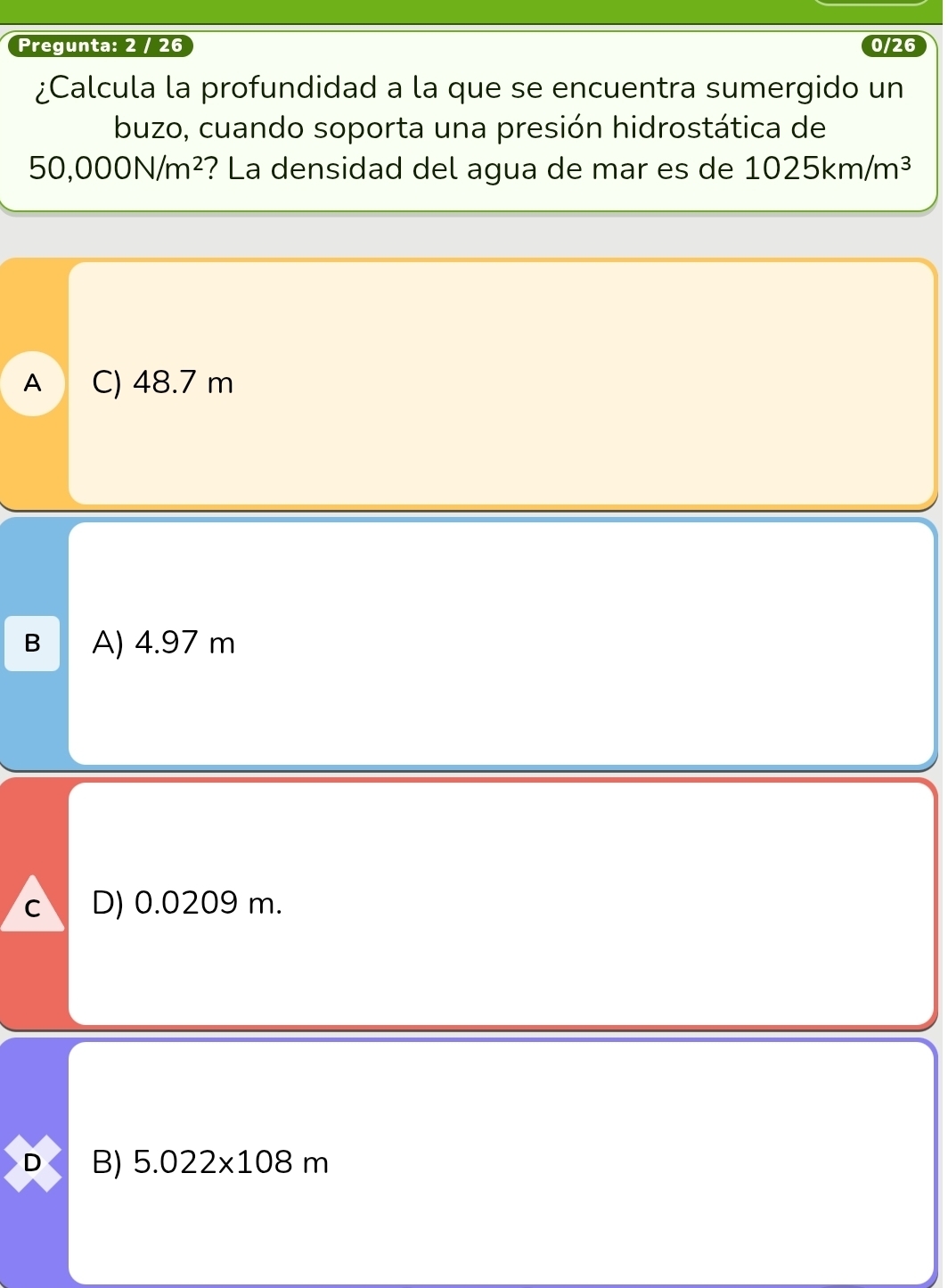 Pregunta: 2 / 26 0/26
¿Calcula la profundidad a la que se encuentra sumergido un
buzo, cuando soporta una presión hidrostática de
50,000N/m^2 ? La densidad del agua de mar es de 1025km/m^3
A C) 48.7 m
B A) 4.97 m
c D) 0.0209 m.
D B) 5.022* 108m