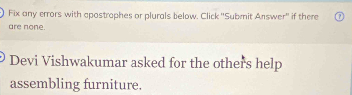 Fix any errors with apostrophes or plurals below. Click ''Submit Answer'' if there 
are none. 
Devi Vishwakumar asked for the others help 
assembling furniture.