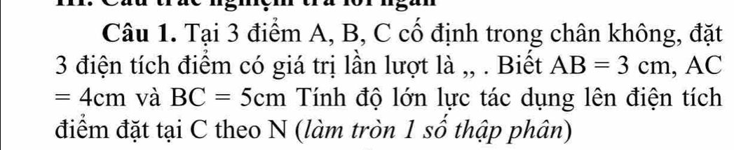 Tại 3 điểm A, B, C cố định trong chân không, đặt 
3 điện tích điểm có giá trị lần lượt là ,, . Biết AB=3cm, , AC
=4cm và BC=5cm Tính độ lớn lực tác dụng lên điện tích 
điểm đặt tại C theo N (làm tròn 1 số thập phân)