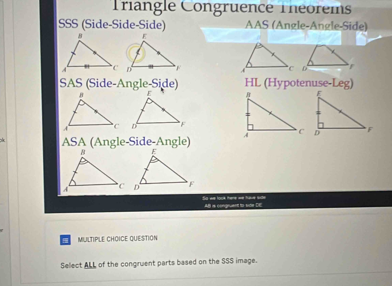 Triangle Congruence Théorems 
SSS (Side-Side-Side) AAS (Angle-Angle-Side) 
SAS (Side-Angle-Side) HL (Hypotenuse-Leg) 
k 
ASA (Angle-Side-Angle) 
So we look here we have side
AB is congruent to side DE
r
MULTIPLE CHOICE QUESTION 
Select ALL of the congruent parts based on the SSS image.