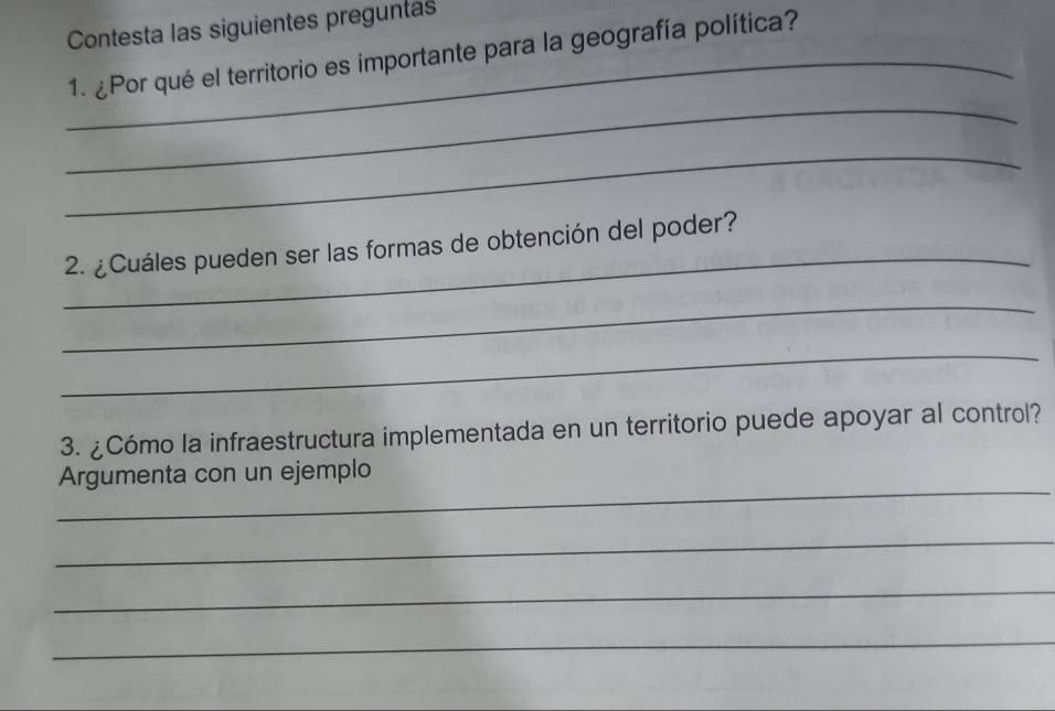 Contesta las siguientes preguntas 
_1. ¿Por qué el territorio es importante para la geografía política? 
_ 
_ 
_ 
2. ¿Cuáles pueden ser las formas de obtención del poder? 
_ 
_ 
3. ¿Cómo la infraestructura implementada en un territorio puede apoyar al control? 
_ 
Argumenta con un ejemplo 
_ 
_ 
_