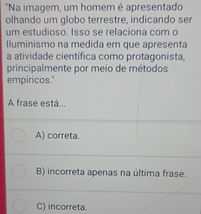 "Na imagem, um homem é apresentado
olhando um globo terrestre, indicando ser
um estudioso. Isso se relaciona com o
Iluminismo na medida em que apresenta
a atividade científica como protagonista,
principalmente por meio de métodos
empíricos.'
A frase está...
A) correta.
B) incorreta apenas na última frase.
C) incorreta.