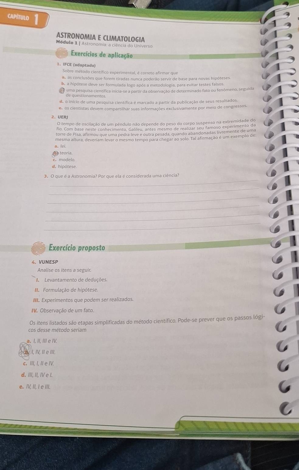 capítulo 1
ASTRONOMIA E CLIMATOLOGIA
Módulo 1 | Astronomia: a ciência do Universo
Exercícios de aplicação
1. IFCE (adaptado)
Sobre método científico experimental, é correto afirmar que
s as conclusões que forem tiradas nunca poderão servir de base para novas hipóteses.
b. a hipótese deve ser formulada logo após a metodologia, para evitar testes falsos
uma pesquisa científica inícia-se a partir da observação de determinado fato ou fenômeno, seguida
de questionamentos
de o início de uma pesquisa científica é marcado a partir da publicação de seus resultados.
e os cientistas devem compartilhar suas informações exclusivamente por meio de congressos.
2. UERJ
O tempo de oscilação de um pêndulo não depende do peso do corpo suspenso na extremidade do
fio. Com base neste conhecimento, Galileu, antes mesmo de realizar seu famoso experimento da
torre de Pisa, afirmou que uma pedra leve e outra pesada, quando abandonadas livremente de uma
mesma altura, deveriam levar o mesmo tempo para chegar ao solo. Tal afirmação é um exemplo de:
a. lei.
teoría.
c. modelo.
d. hipotese.
_
3.O que é a Astronomia? Por que ela é considerada uma ciência?
_
_
_
_
_
Exercício proposto
4. VUNESP
Analise os itens a seguir.
Levantamento de deduções.
Formulação de hipótese.
III. Experimentos que podem ser realizados.
IV. Observação de um fato.
Os itens listados são etapas simplificadas do método científico. Pode-se prever que os passos lógi-
cos desse método seriam
a. I. II. III e IV.
I, IV, II eIII.
c. III, I, II e IV.
d. III, II, IV e I.
e. IV, II, I e III.