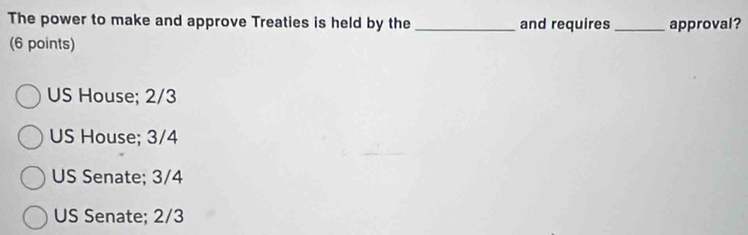 The power to make and approve Treaties is held by the _and requires _approval?
(6 points)
US House; 2/3
US House; 3/4
US Senate; 3/4
US Senate; 2/3