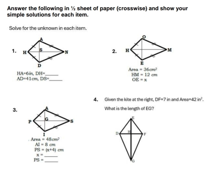 Answer the following in ½ sheet of paper (crosswise) and show your 
simple solutions for each item. 
Solve for the unknown in each item. 
1. 2. 
Area =36cm^2
_ HA=6in, DH=
HM=12cm
_ AD=41cm, DS=
OE=x
4. Given the kite at the right, DF=7 in and Area =42in^2. 
3.What is the length of EG?
Area =48cm^2
AI=8cm
PS=(x+4)cm
x= _
PS= _