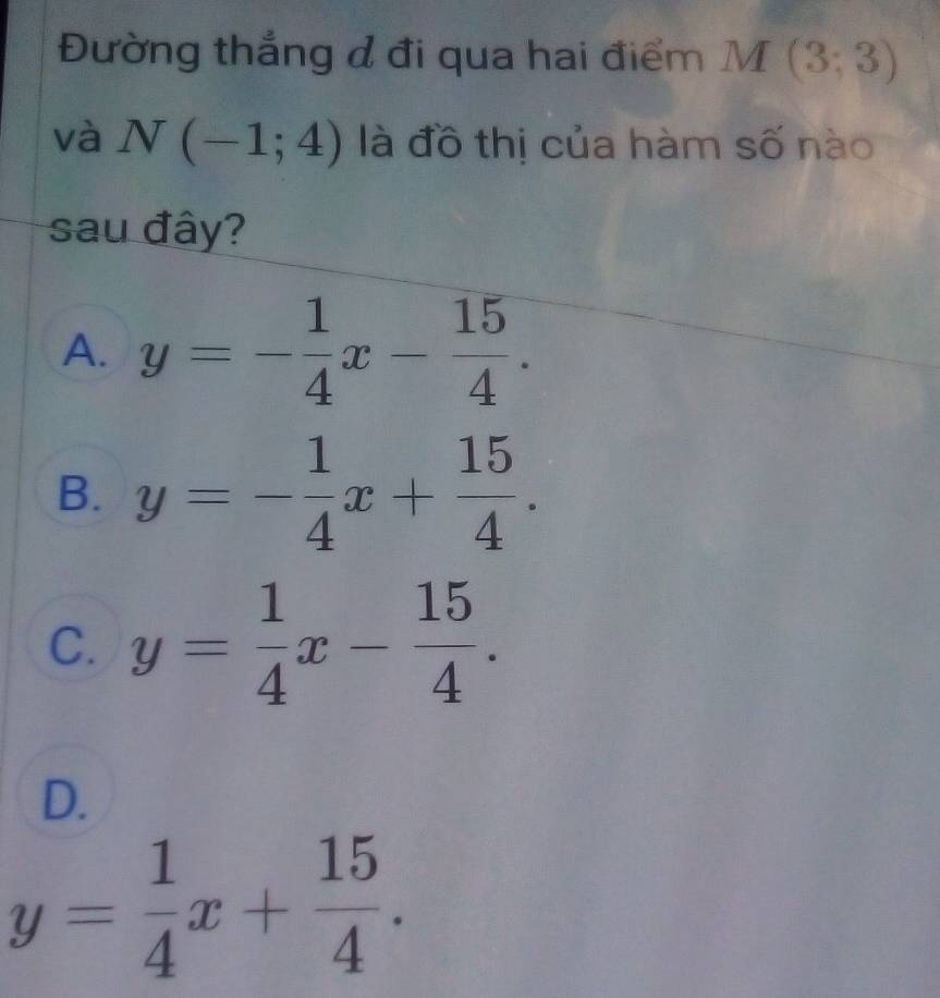 Đường thắng đ đi qua hai điểm M(3;3)
và N(-1;4) là đồ thị của hàm số nào
sau đây?
A. y=- 1/4 x- 15/4 .
B. y=- 1/4 x+ 15/4 .
C. y= 1/4 x- 15/4 .
D.
y= 1/4 x+ 15/4 .