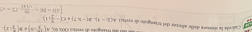 del triangolo di vertici O(0;0), A( 16/3 ;0) e B( 8/3 ;2). 
138 
Calcola la misura delle altezze del triangolo di vertici A(2;-3), B(-3;7) e C(- 5/2 ;1).
[overline AH=overline BK= 50/sqrt(145) , overline CL=sqrt(5)