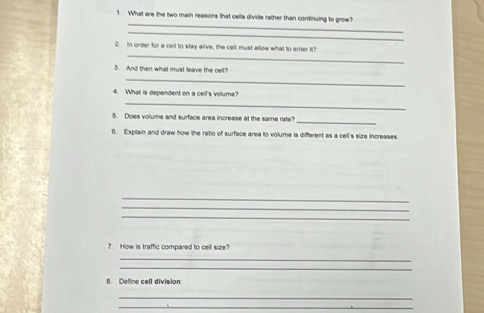 What are the two main reasons that cells divide rather than continuing to grow? 
_ 
_ 
_ 
In order for a cell to stay alive, the cell must allow what to enter it? 
3. And then what must leave the cell? 
_ 
4. What is dependent on a cell's volume? 
_ 
_ 
5. Does volume and surface area increase at the same rate? 
6. Explain and draw how the ratio of surface area to volume is different as a cell's size increases: 
_ 
_ 
_ 
7. How is traffic compared to cell size? 
_ 
_ 
8. Define cell division: 
_ 
_