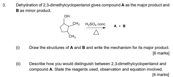 Dehydration of 2,3-dimethylcyclopentanol gives compound A as the major product and
B as minor product
(i) Draw the structures of A and B and write the mechanism for its major product.
[6 marks]
(ii) Describe how you would distinguish between 2,3-dimethylcyclopentanol and
compound A. State the reagents used, observation and equation involved.
[4 marks]