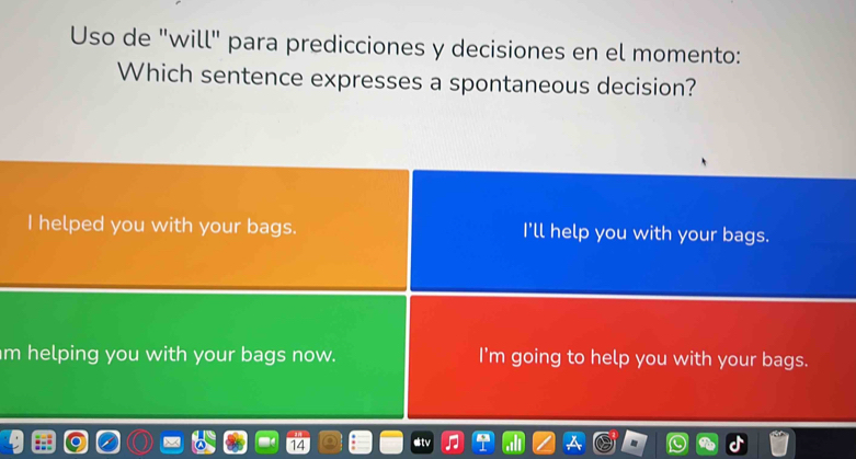 Uso de "will" para predicciones y decisiones en el momento:
Which sentence expresses a spontaneous decision?
I helped you with your bags. I'll help you with your bags.
m helping you with your bags now. I'm going to help you with your bags.