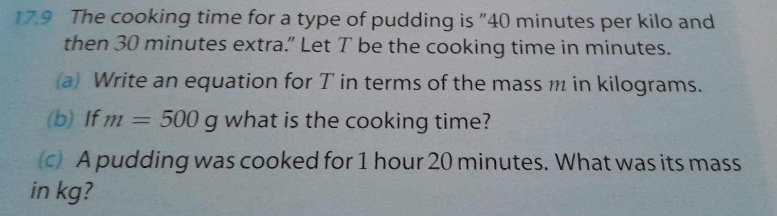 17.9 The cooking time for a type of pudding is "40 minutes per kilo and 
then 30 minutes extra.” Let T be the cooking time in minutes. 
a Write an equation for T in terms of the mass m in kilograms. 
(b) If m=500g what is the cooking time? 
c A pudding was cooked for 1 hour 20 minutes. What was its mass 
in kg?