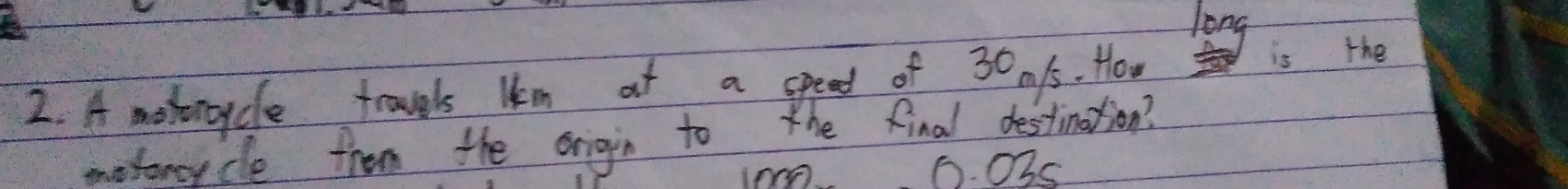 long 
2. A moborcycle trovels lm at a speed of 30.1s. How is the 
motoncycle from the origin to the final destination? 
I00 0. Ohs