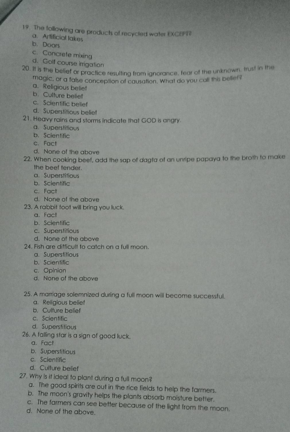 The following are products of recycled water EXCEPT?
a. Artificial lakes
b. Doors
c. Concrete mixing
d. Golf course irrigation
20. It is the belief or practice resulting from ignorance, fear of the unknown, trust in the
magic, or a false conception of causation. What do you call this belief?
a. Religious belief
b. Culture belief
c. Scientific belief
d. Superstitious belief
21. Heavy rains and storms indicate that GOD is angry
a. Superstitious
b. Scientific
c. Fact
d. None of the above
22. When cooking beef, add the sap of dagta of an unripe papaya to the broth to make
the beef tender.
a. Superstitious
b. Scientific
c. Fact
d. None of the above
23. A rabbit foot will bring you luck.
a. Fact
b. Scientific
c. Superstitious
d. None of the above
24. Fish are difficult to catch on a full moon.
a. Superstitious
b. Scientific
c. Opinion
d. None of the above
25. A marriage solemnized during a full moon will become successful.
a. Religious belief
b. Culture belief
c. Scientific
d. Superstitious
26. A falling star is a sign of good luck.
a. Fact
b. Superstitious
c. Scientific
d. Culture belief
27. Why is it ideal to plant during a full moon?
a. The good spirits are out in the rice fields to help the farmers.
b. The moon's gravity helps the plants absorb moisture better.
c. The farmers can see better because of the light from the moon.
d. None of the above.