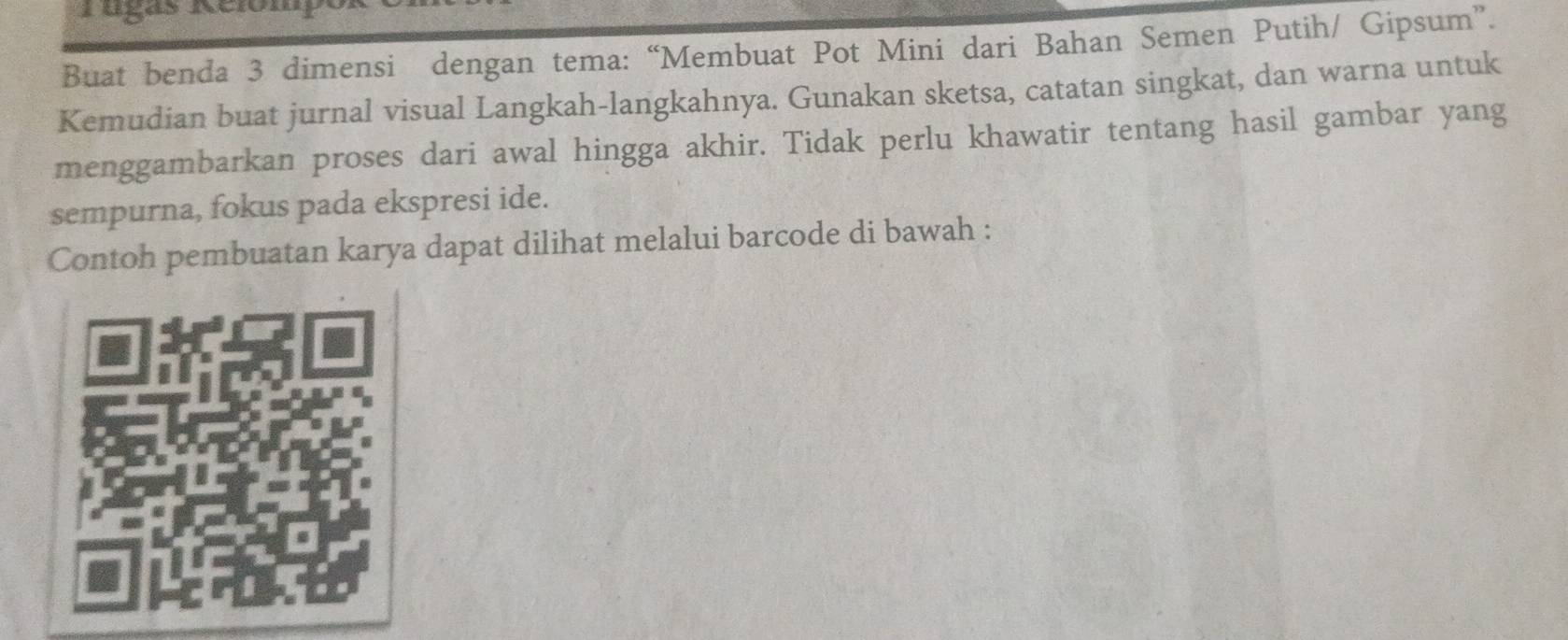 rugas 
Buat benda 3 dimensi dengan tema: “Membuat Pot Mini dari Bahan Semen Putih/ Gipsum”. 
Kemudian buat jurnal visual Langkah-langkahnya. Gunakan sketsa, catatan singkat, dan warna untuk 
menggambarkan proses dari awal hingga akhir. Tidak perlu khawatir tentang hasil gambar yang 
sempurna, fokus pada ekspresi ide. 
Contoh pembuatan karya dapat dilihat melalui barcode di bawah :