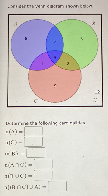 Consider the Venn diagram shown below. 
Determine the following cardinalities.
n(A)=□
n(C)=□
n(overline B)=□
n(A∩ C)=□
n(B∪ C)=□
n((B∩ C)∪ A)=□