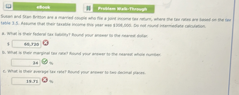 eBook Problem Walk-Through 
Susan and Stan Britton are a married couple who file a joint income tax return, where the tax rates are based on the tax 
table 3.5. Assume that their taxable income this year was $308,000. Do not round intermediate calculation. 
a. What is their federal tax liability? Round your answer to the nearest dollar
$ 60,720
b. What is their marginal tax rate? Round your answer to the nearest whole number
24 %
c. What is their average tax rate? Round your answer to two decimal places.
19.71 %