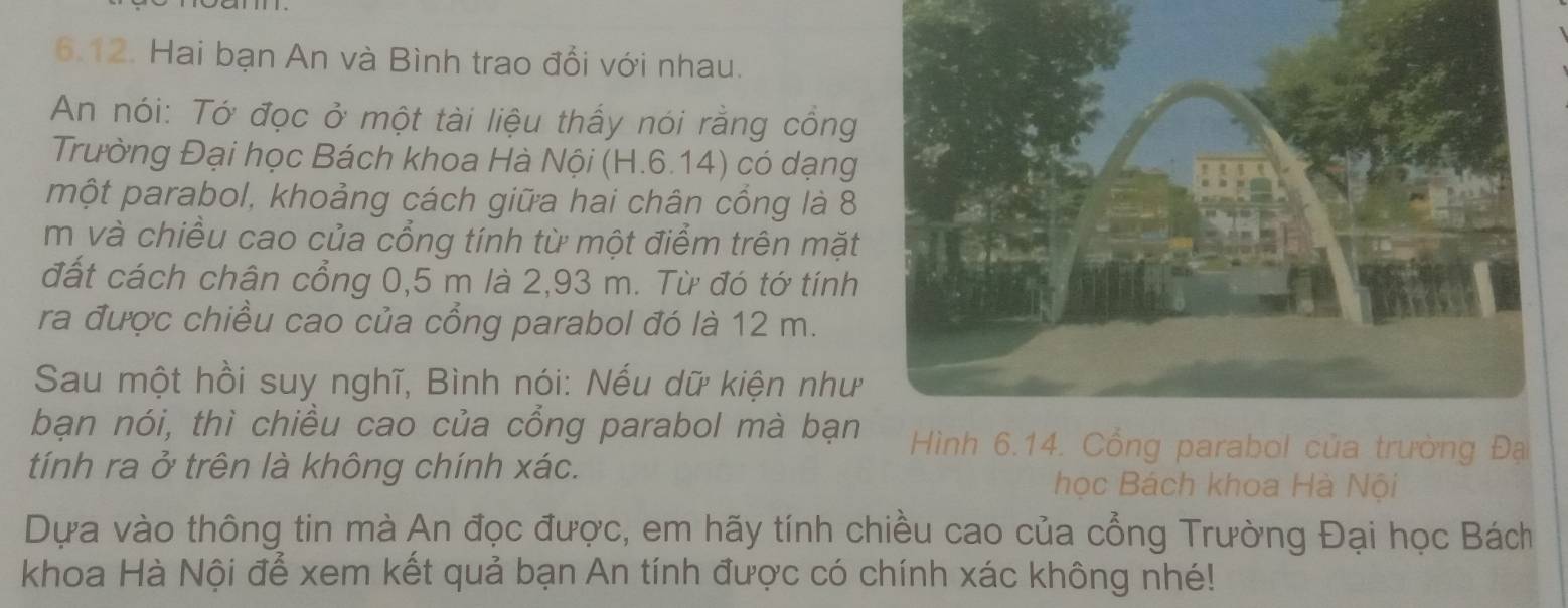 Hai bạn An và Bình trao đổi với nhau. 
An nói: Tớ đọc ở một tài liệu thấy nói rằng cổng 
Trường Đại học Bách khoa Hà Nội (H.6.14) có dạng 
một parabol, khoảng cách giữa hai chân cồng là 8 
m và chiều cao của cổng tính từ một điểm trên mặt 
đất cách chân cổng 0,5 m là 2,93 m. Từ đó tớ tính 
ra được chiều cao của cồng parabol đó là 12 m. 
Sau một hồi suy nghĩ, Bình nói: Nếu dữ kiện như 
bạn nói, thì chiều cao của cổng parabol mà bạn Hình 6.14. Cổng parabol của trường Đạ 
tính ra ở trên là không chính xác. học Bách khoa Hà Nội 
Dựa vào thông tin mà An đọc được, em hãy tính chiều cao của cổng Trường Đại học Bách 
khoa Hà Nội để xem kết quả bạn An tính được có chính xác không nhé!