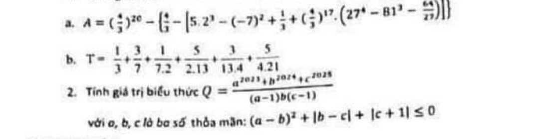 A=( 4/3 )^20-  4/3 -[5.2^3-(-7)^2+ 1/3 +( 4/3 )^17.(27^4-81^3- 64/27 )]
b. T= 1/3 + 3/7 + 1/7.2 + 5/2.13 + 3/13.4 + 5/4.21 
2. Tính giá trị biểu thức Q= (a^(2023)+b^(2024)+c^(2025))/(a-1)b(c-1) 
với o, b, c lò ba số thỏa mãn: (a-b)^2+|b-c|+|c+1|≤ 0