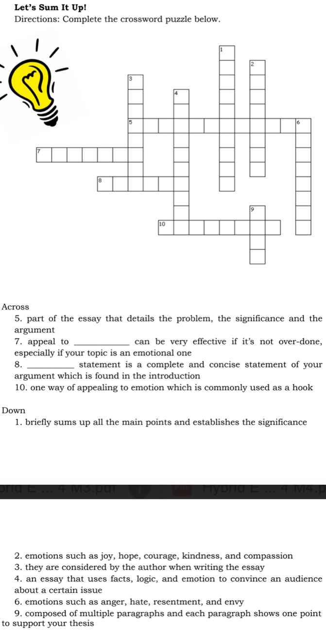 Let’s Sum It Up! 
Directions: Complete the crossword puzzle below. 
Across 
5. part of the essay that details the problem, the significance and the 
argument 
7. appeal to _can be very effective if it's not over-done, 
especially if your topic is an emotional one 
8. _statement is a complete and concise statement of your 
argument which is found in the introduction 
10. one way of appealing to emotion which is commonly used as a hook 
Down 
1. briefly sums up all the main points and establishes the significance 
2. emotions such as joy, hope, courage, kindness, and compassion 
3. they are considered by the author when writing the essay 
4. an essay that uses facts, logic, and emotion to convince an audience 
about a certain issue 
6. emotions such as anger, hate, resentment, and envy 
9. composed of multiple paragraphs and each paragraph shows one point 
to support your thesis