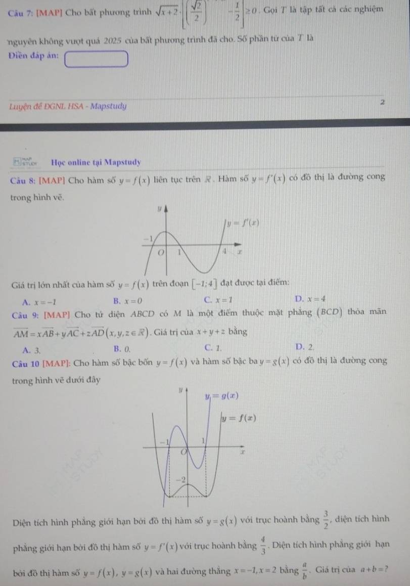 [MAP] Cho bất phương trình sqrt(x+2)· [( sqrt(2)/2 ) - 1/2 |≥ 0. Gọi T là tập tất cả các nghiệm
nguyên không vượt quá 2025 của bất phương trình đã cho. Số phần từ của T là
Diền đấp án:
Luyện đề ĐGNL HSA - Mapstudy
2
Học online tại Mapstudy
Câu 8: [MAP] Cho hàm số y=f(x) liên tục trên . Hàm số y=f'(x) có đồ thị là đường cong
trong hình vē.
Giá trị lớn nhất của hàm số y=f(x) trên đoạn [-1;4] đạt được tại điểm:
A. x=-1 x=0 C. x=1 D. x=4
B.
Câu 9: [MAP] ] Cho tử diện ABCD có M là một điểm thuộc mặt phẳng (BCD) thòa mãn
vector AM=xvector AB+yvector AC+zvector AD(x,y,z∈ R). Giá trị của x+y+z bằng
A. 3. B. 0. C. 1. D. 2.
Câu 10 [MAP]: Cho hàm swidehat O bậc bốn y=f(x) và hàm số bậc ba y=g(x) có đồ thị là đường cong
trong hình vẽ dưới đây
Diện tích hình phẳng giới hạn bởi đồ thị hàm số y=g(x) với trục hoành bằng  3/2  , diện tích hình
phǎng giới hạn bởi đồ thị hàm số y=f'(x) với trục hoành bằng  4/3 . Diện tích hình phẳng giới hạn
bởi đồ thị hàm số y=f(x),y=g(x) và hai đường thắng x=-1,x=2 bằng  a/b  Giá trị của a+b= ?